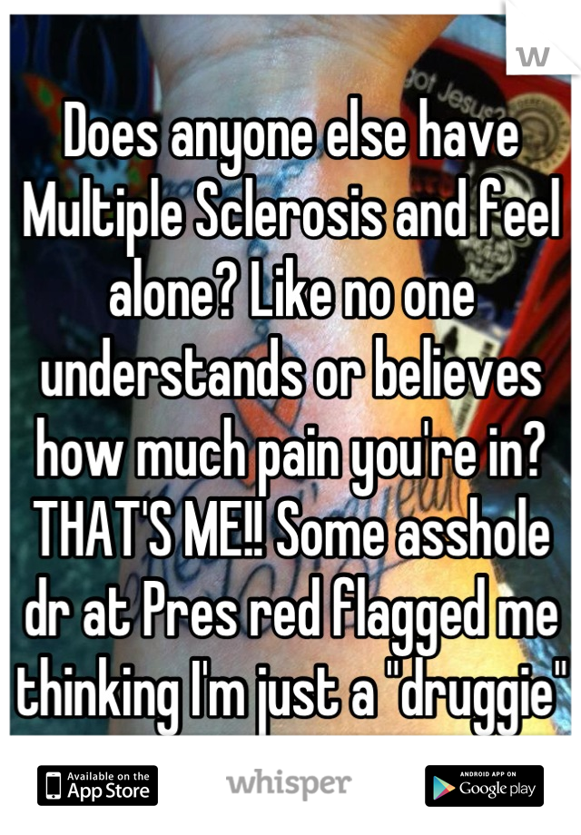 Does anyone else have Multiple Sclerosis and feel alone? Like no one understands or believes how much pain you're in? THAT'S ME!! Some asshole dr at Pres red flagged me thinking I'm just a "druggie"