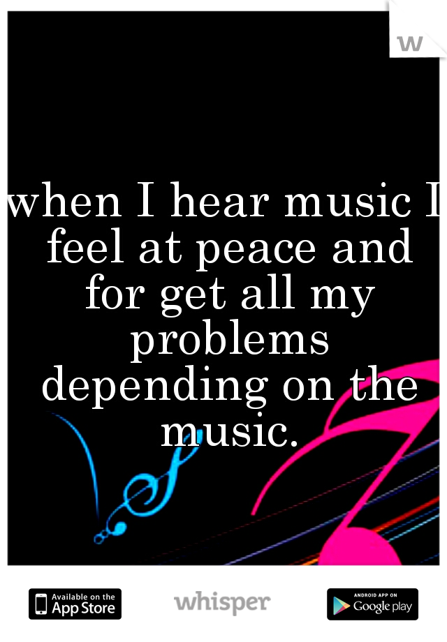 when I hear music I feel at peace and for get all my problems depending on the music.