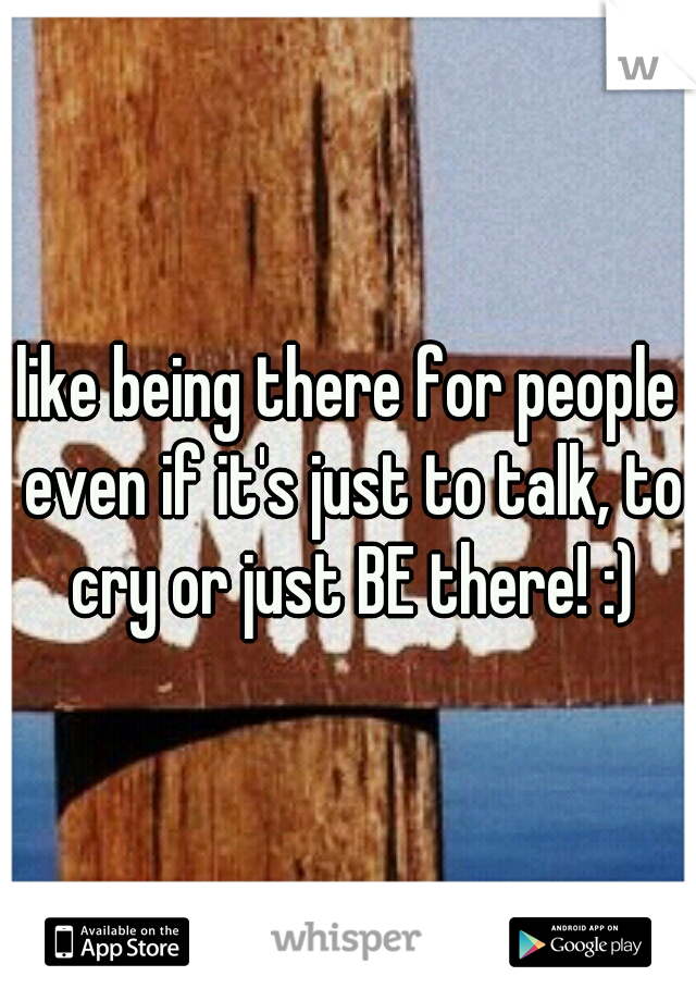 I like being there for people , even if it's just to talk, to cry or just BE there! :)