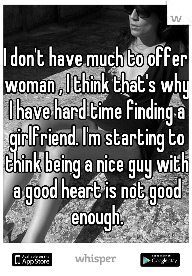 I don't have much to offer woman , I think that's why I have hard time finding a girlfriend. I'm starting to think being a nice guy with a good heart is not good enough.