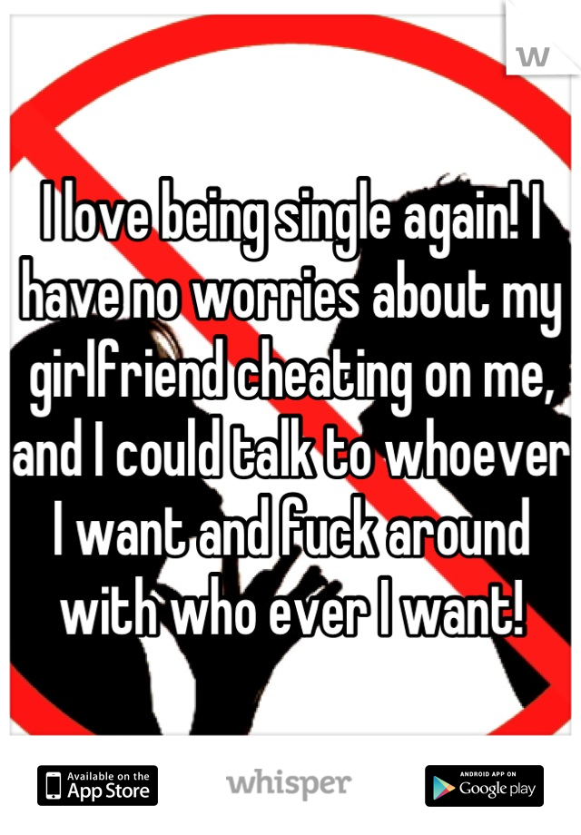 I love being single again! I have no worries about my girlfriend cheating on me, and I could talk to whoever I want and fuck around with who ever I want!