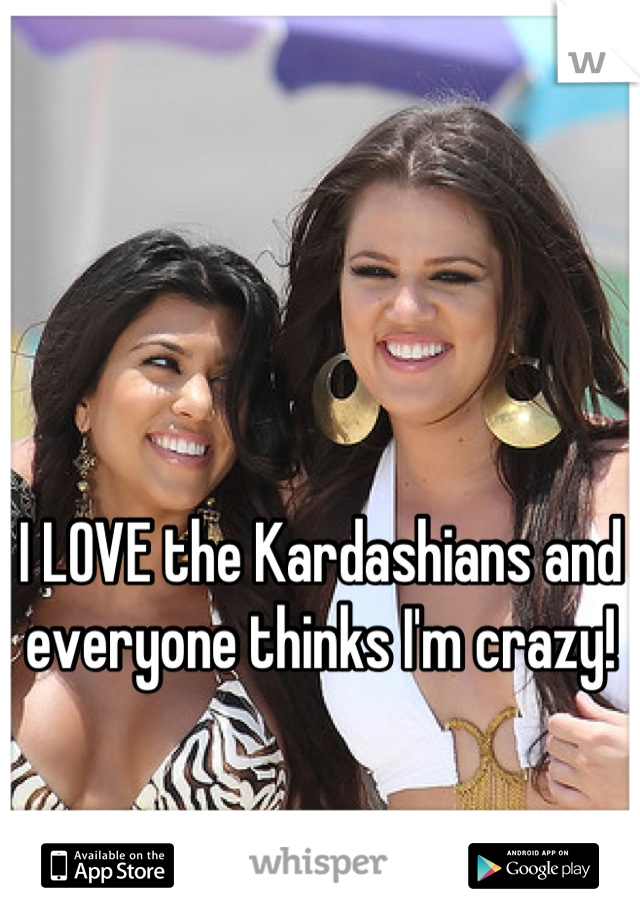 I LOVE the Kardashians and everyone thinks I'm crazy!