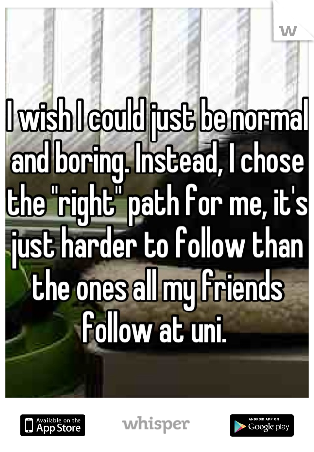 I wish I could just be normal and boring. Instead, I chose the "right" path for me, it's just harder to follow than the ones all my friends follow at uni. 