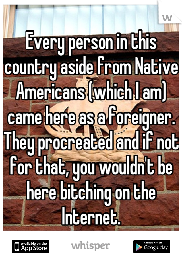 Every person in this country aside from Native Americans (which I am) came here as a foreigner. They procreated and if not for that, you wouldn't be here bitching on the Internet.