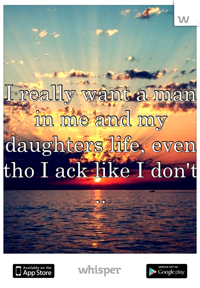 I really want a man in me and my daughters life, even tho I ack like I don't ..