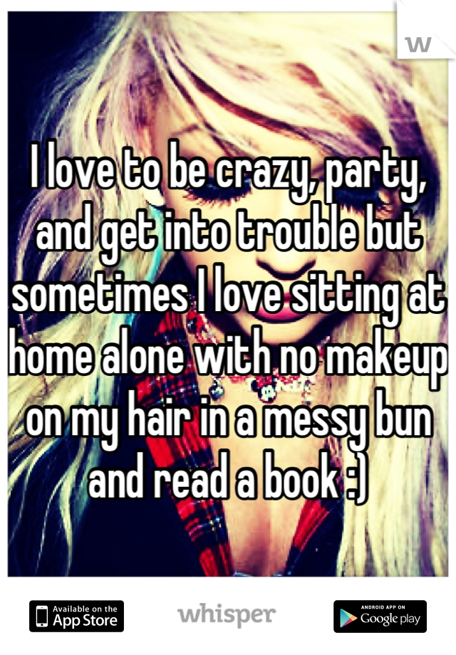 I love to be crazy, party, and get into trouble but sometimes I love sitting at home alone with no makeup on my hair in a messy bun and read a book :)