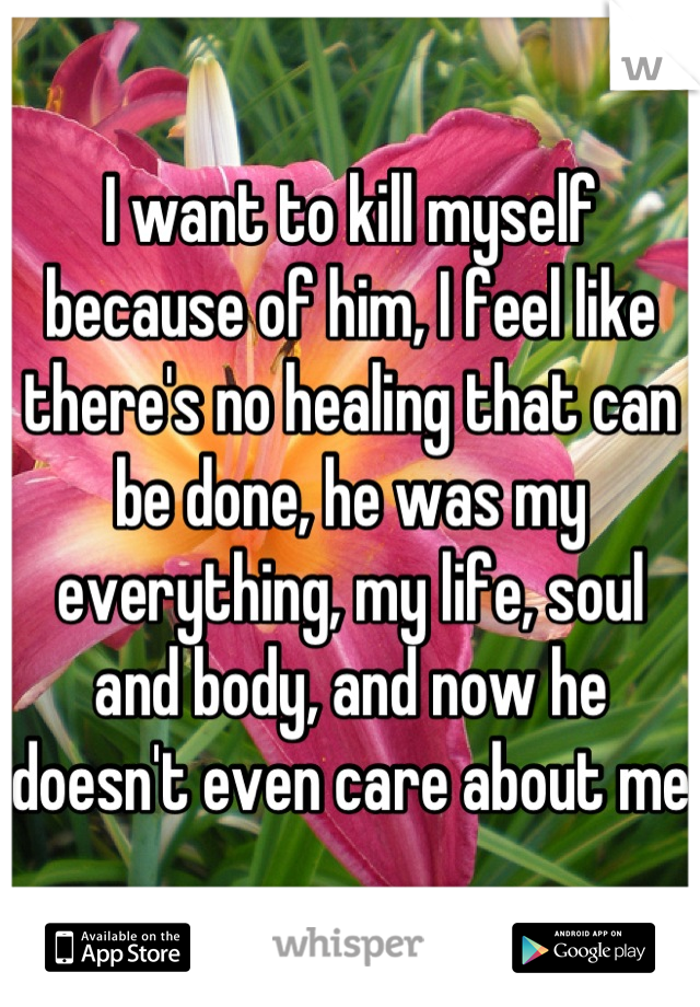 I want to kill myself because of him, I feel like there's no healing that can be done, he was my everything, my life, soul and body, and now he doesn't even care about me