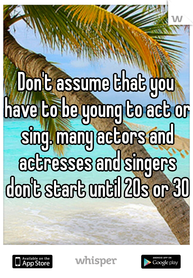 Don't assume that you have to be young to act or sing. many actors and actresses and singers don't start until 20s or 30s