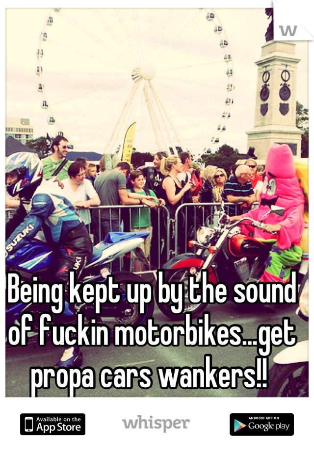 Being kept up by the sound of fuckin motorbikes...get propa cars wankers!! 