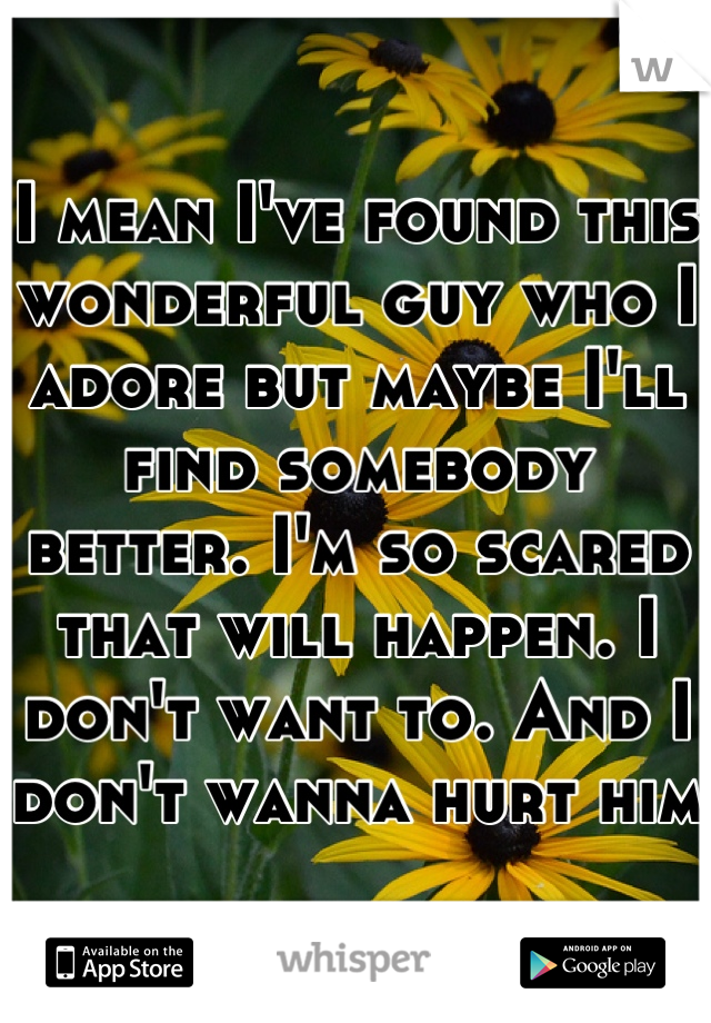 I mean I've found this wonderful guy who I adore but maybe I'll find somebody better. I'm so scared that will happen. I don't want to. And I don't wanna hurt him 