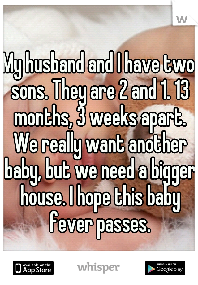 My husband and I have two sons. They are 2 and 1. 13 months, 3 weeks apart. We really want another baby, but we need a bigger house. I hope this baby fever passes.