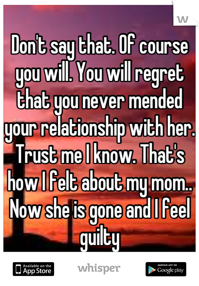 Don't say that. Of course you will. You will regret that you never mended your relationship with her. Trust me I know. That's how I felt about my mom.. Now she is gone and I feel guilty