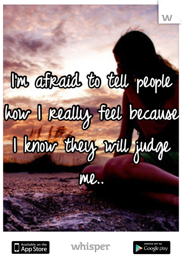 I'm afraid to tell people how I really feel because I know they will judge me..