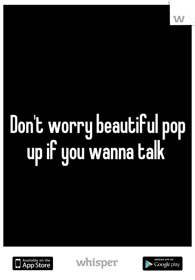 Don't worry beautiful pop up if you wanna talk 