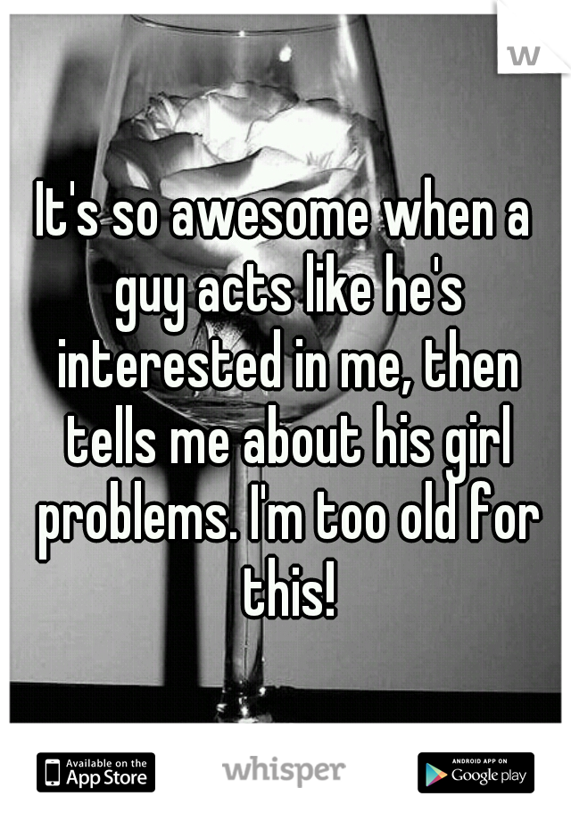 It's so awesome when a guy acts like he's interested in me, then tells me about his girl problems. I'm too old for this!