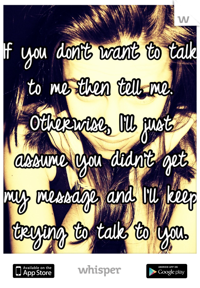 If you don't want to talk to me then tell me. Otherwise, I'll just assume you didn't get my message and I'll keep trying to talk to you.