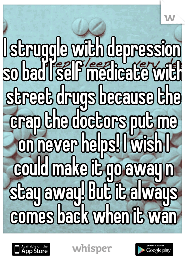 I struggle with depression so bad I self medicate with street drugs because the crap the doctors put me on never helps! I wish I could make it go away n stay away! But it always comes back when it wan