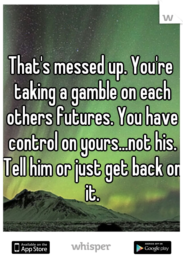 That's messed up. You're taking a gamble on each others futures. You have control on yours...not his. Tell him or just get back on it.