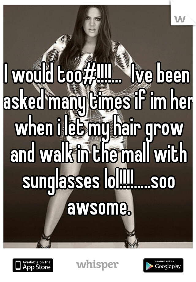 I would too#!!!!...
Ive been asked many times if im her when i let my hair grow and walk in the mall with sunglasses lol!!!!.....soo awsome.