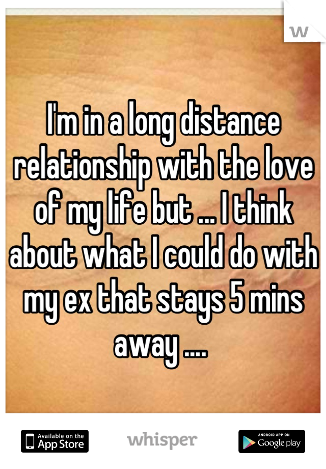 I'm in a long distance relationship with the love of my life but ... I think about what I could do with my ex that stays 5 mins away .... 