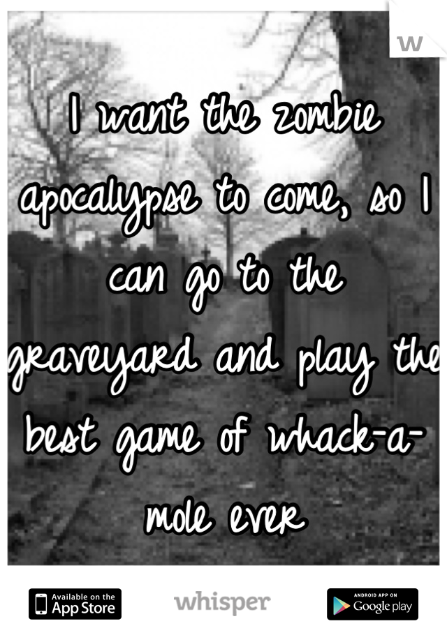 I want the zombie apocalypse to come, so I can go to the graveyard and play the best game of whack-a-mole ever