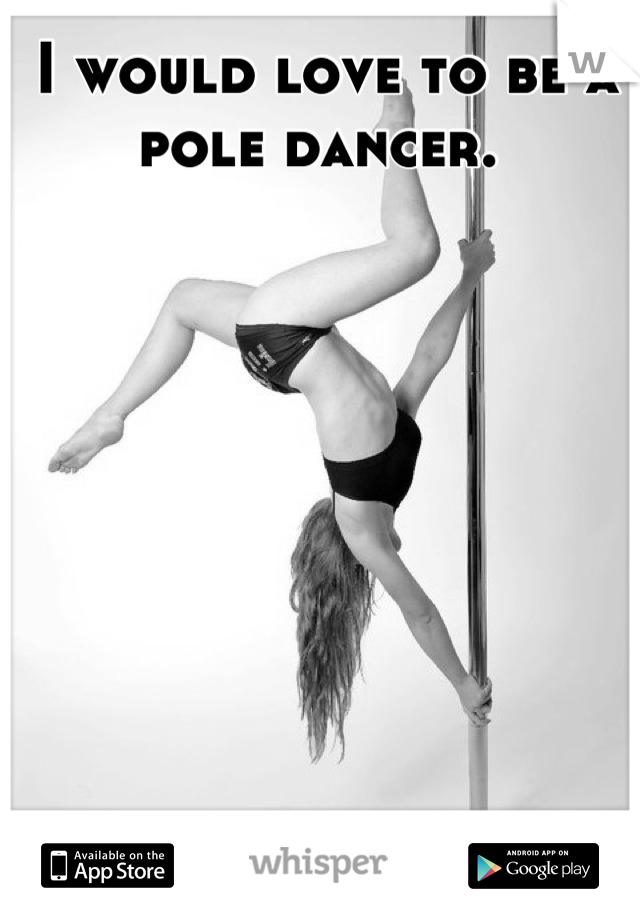 I would love to be a pole dancer. 