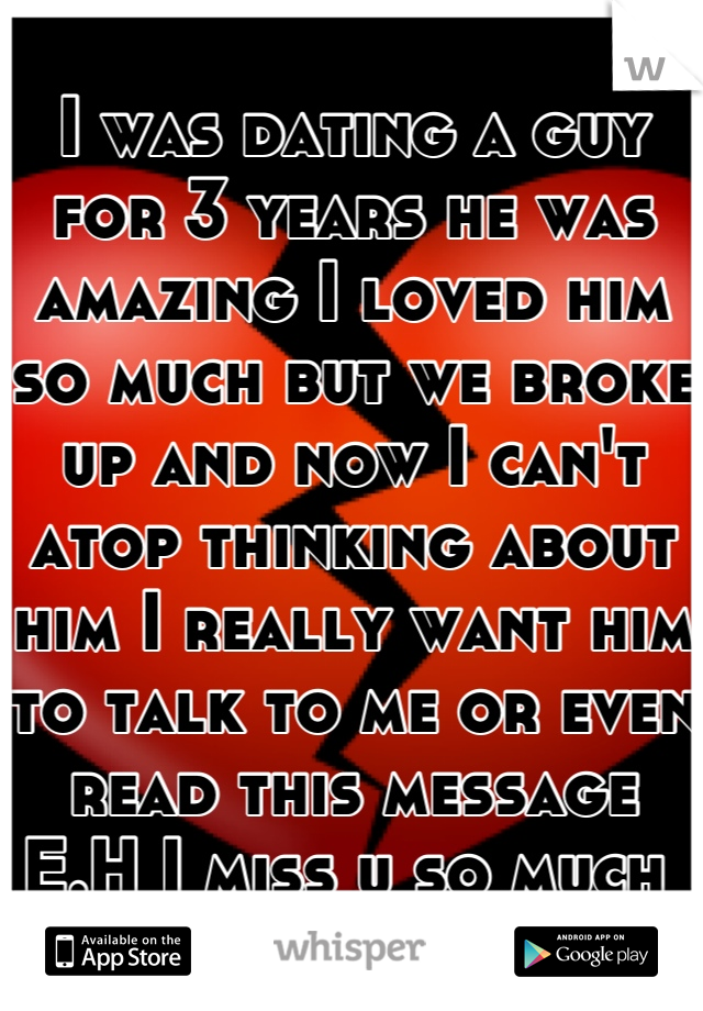 I was dating a guy for 3 years he was amazing I loved him so much but we broke up and now I can't atop thinking about him I really want him to talk to me or even read this message E.H I miss u so much 