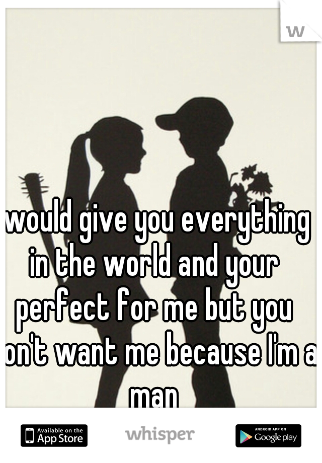 I would give you everything in the world and your perfect for me but you don't want me because I'm a man