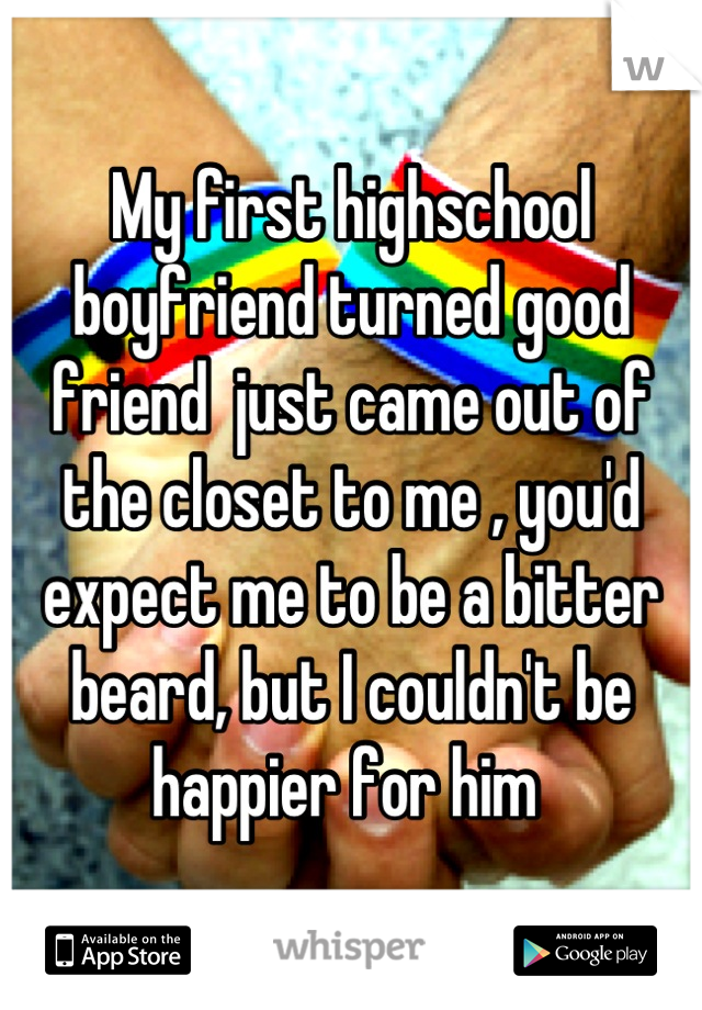 My first highschool boyfriend turned good friend  just came out of the closet to me , you'd expect me to be a bitter beard, but I couldn't be happier for him 