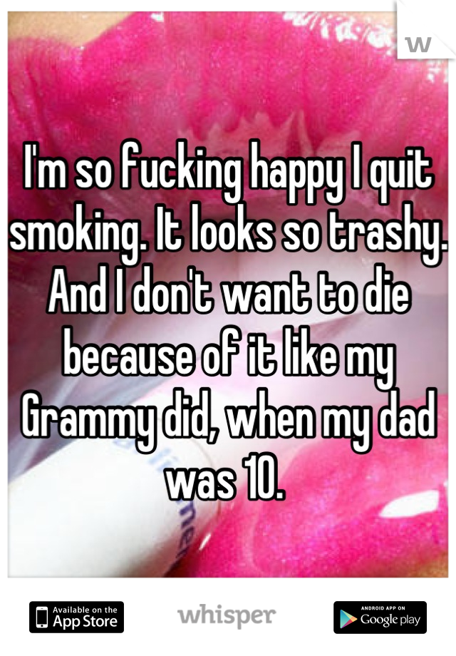 I'm so fucking happy I quit smoking. It looks so trashy. And I don't want to die because of it like my Grammy did, when my dad was 10. 