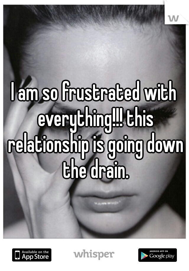 I am so frustrated with everything!!! this relationship is going down the drain.