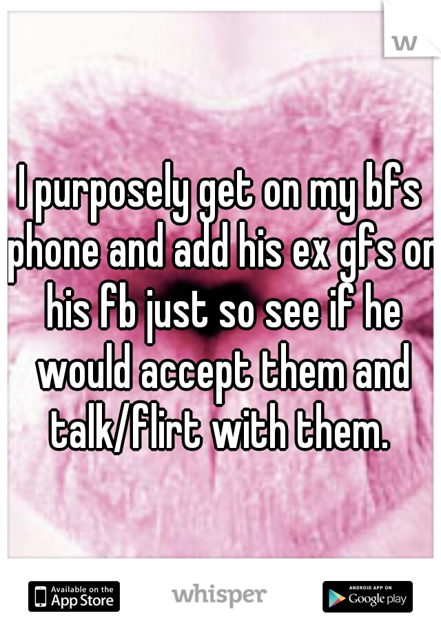 I purposely get on my bfs phone and add his ex gfs on his fb just so see if he would accept them and talk/flirt with them. 