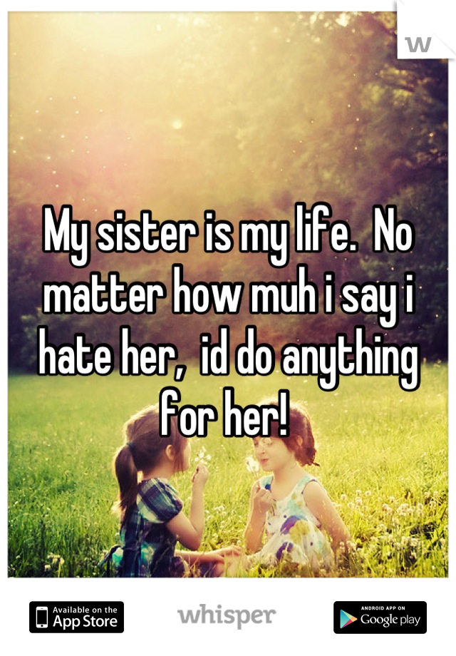 My sister is my life.  No matter how muh i say i hate her,  id do anything for her! 