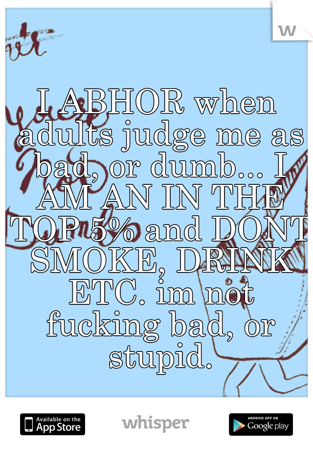 I ABHOR when adults judge me as bad, or dumb... I AM AN IN THE TOP 5% and DONT SMOKE, DRINK ETC. im not fucking bad, or stupid.