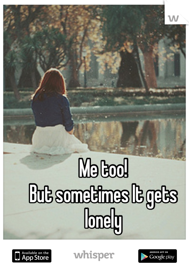 Me too! 
But sometimes It gets lonely