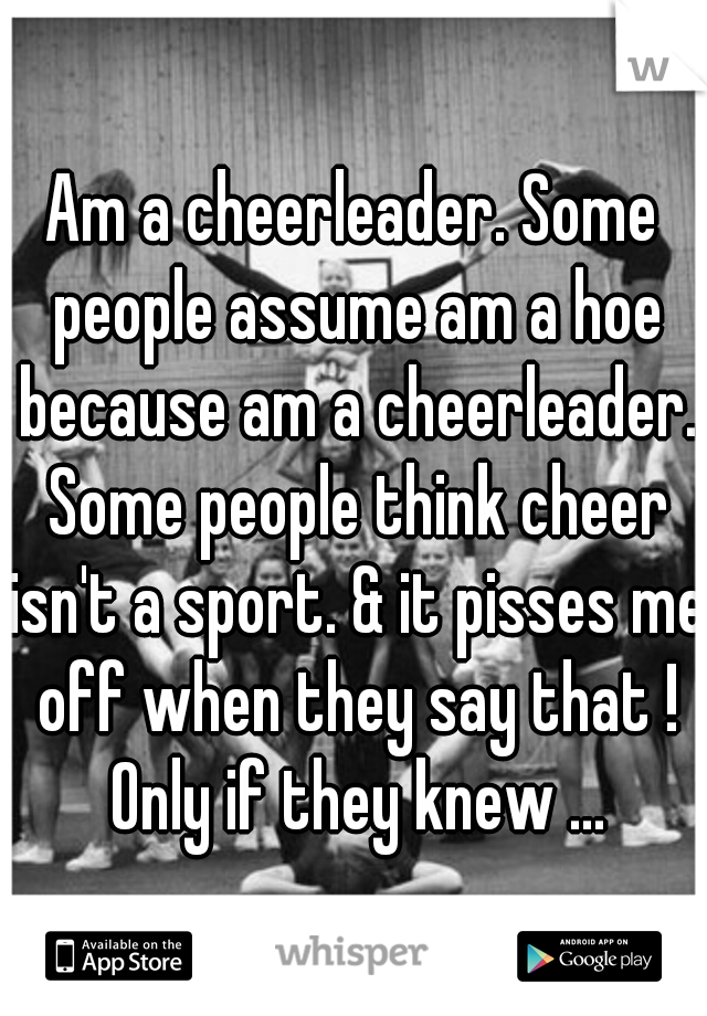 Am a cheerleader. Some people assume am a hoe because am a cheerleader. Some people think cheer isn't a sport. & it pisses me off when they say that ! Only if they knew ...