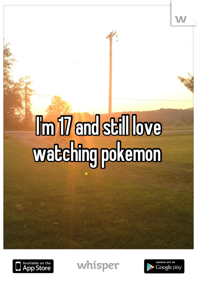 I'm 17 and still love watching pokemon 