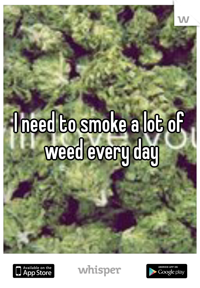 I need to smoke a lot of weed every day