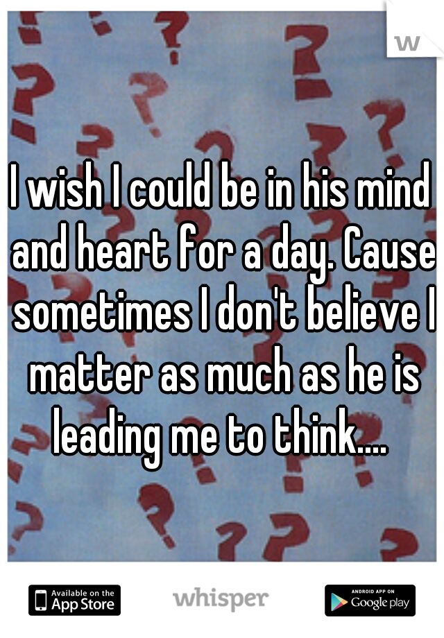 I wish I could be in his mind and heart for a day. Cause sometimes I don't believe I matter as much as he is leading me to think.... 