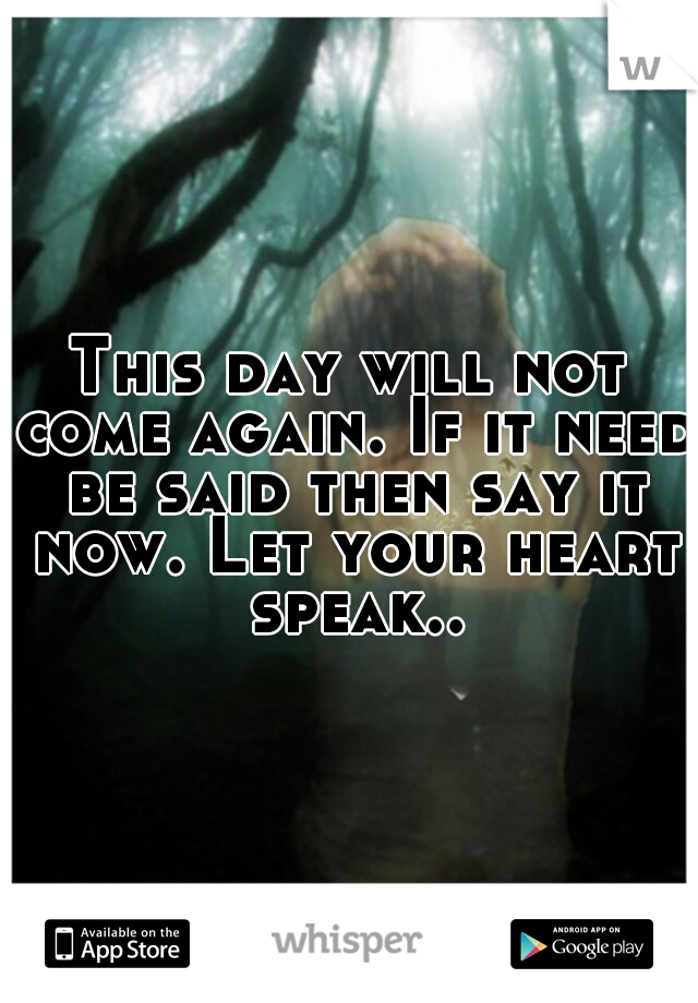 This day will not come again. If it need be said then say it now. Let your heart speak..