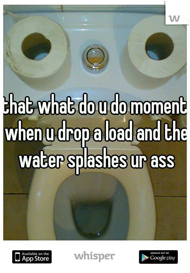 that what do u do moment when u drop a load and the water splashes ur ass