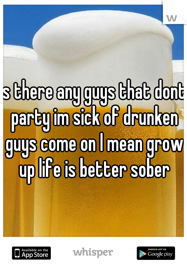 is there any guys that dont party im sick of drunken guys come on I mean grow up life is better sober