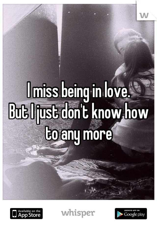 I miss being in love.
But I just don't know how to any more