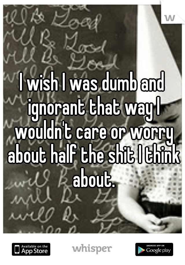 I wish I was dumb and ignorant that way I wouldn't care or worry about half the shit I think about.