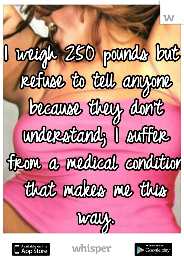 I weigh 250 pounds but refuse to tell anyone because they don't understand; I suffer from a medical condition that makes me this way.