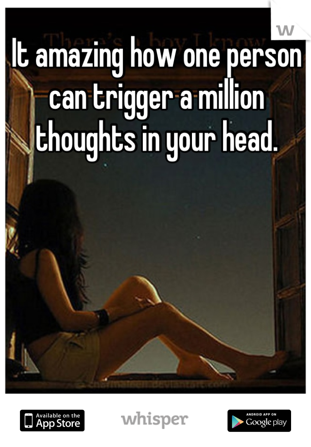 It amazing how one person can trigger a million thoughts in your head.