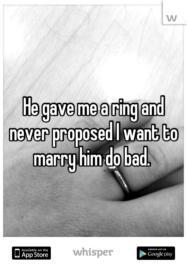 He gave me a ring and never proposed I want to marry him do bad. 