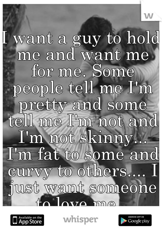 I want a guy to hold me and want me for me. Some people tell me I'm pretty and some tell me I'm not and I'm not skinny... I'm fat to some and curvy to others.... I just want someone to love me.. 