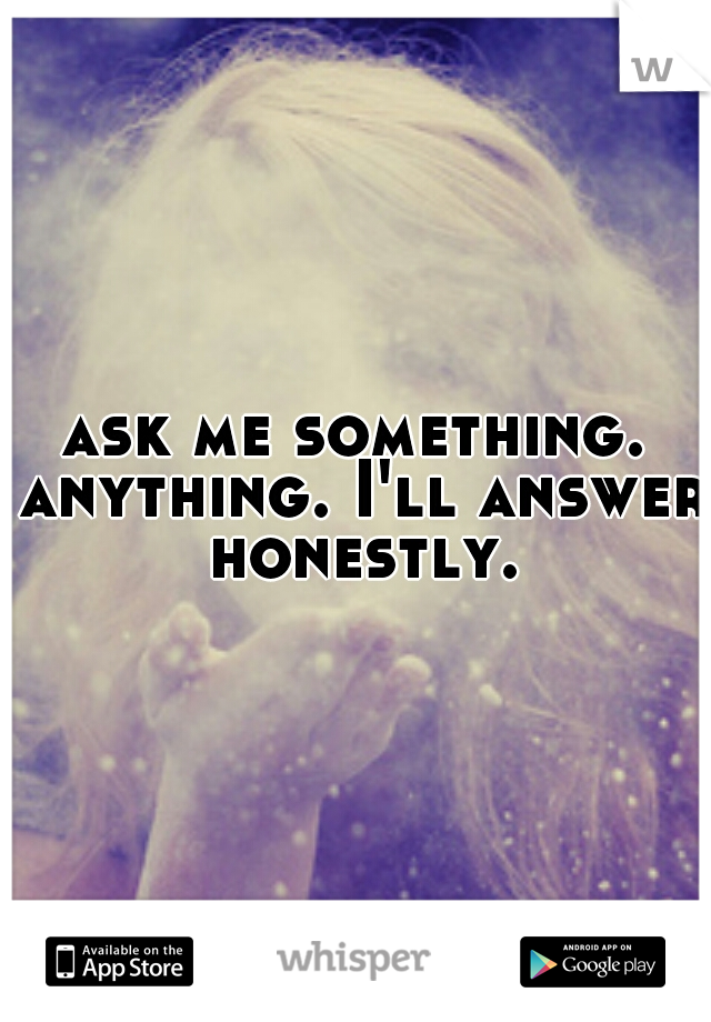 ask me something. anything. I'll answer honestly.