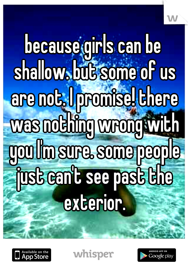 because girls can be shallow. but some of us are not. I promise! there was nothing wrong with you I'm sure. some people just can't see past the exterior.